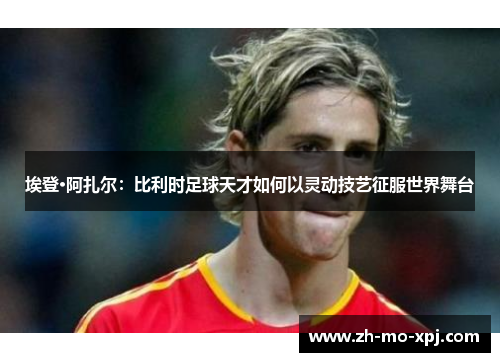 埃登·阿扎尔：比利时足球天才如何以灵动技艺征服世界舞台