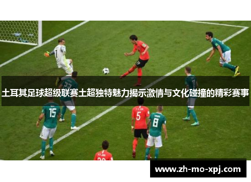 土耳其足球超级联赛土超独特魅力揭示激情与文化碰撞的精彩赛事