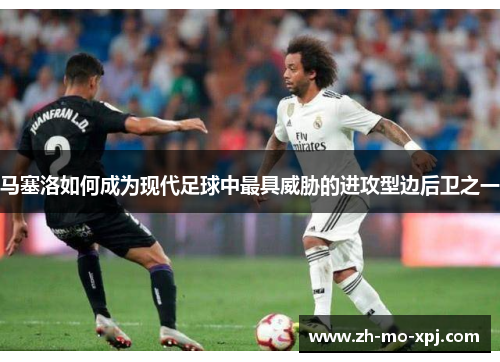 马塞洛如何成为现代足球中最具威胁的进攻型边后卫之一