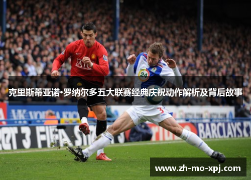 克里斯蒂亚诺·罗纳尔多五大联赛经典庆祝动作解析及背后故事